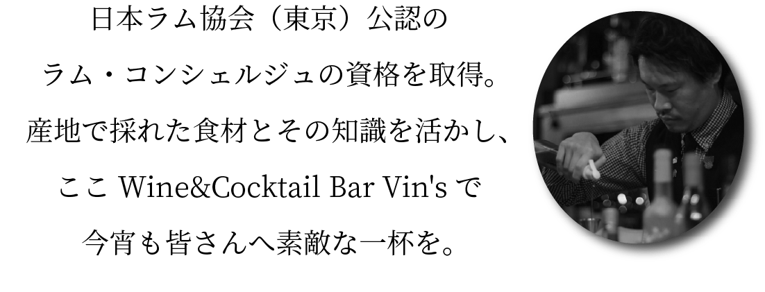 日本ラム協会（東京）公認のラム・コンシェルジュの資格を取得。産地で採れた食材とその知識を活かし、ここWine&Cocktail Bar Vin'sで今宵も皆さんへ素敵な一杯を。